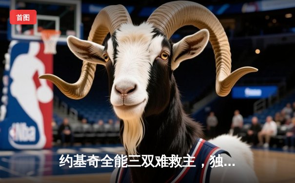 约基奇全能三双难救主，独行侠东欧合砍58分逆转掘金迎关键胜利