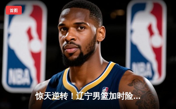 惊天逆转！辽宁男篮加时险胜广东，张镇麟35分创生涯新高
